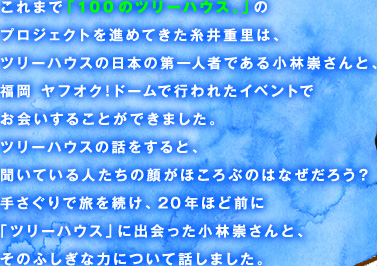 これまで「100のツリーハウス。」のプロジェクトを進めてきた糸井重里は、ツリーハウスの日本の第一人者である小林崇さんと、福岡 ヤフオク!ドームで行われたイベントでお会いすることができました。ツリーハウスの話をすると、聞いている人たちの顔がほころぶのはなぜだろう？手さぐりで旅を続け、20年ほど前に「ツリーハウス」に出会った小林崇さんと、そのふしぎな力について話しました。