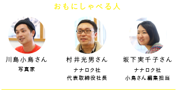 
				おもにしゃべる人
				川島小鳥さん　　写真家
				村井光男さん　　ナナロク社 代表取締役社長
				坂下実千子さん　ナナロク社 小鳥さん編集担当