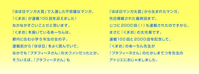 ほぼ日マンガ大賞」で入選した不思議なマンガ、 『くまお』が連載100回を迎えました！ なかなかすごいことだと思います。 『くまお』を描いているあーちんは、 都内に住む小学５年生の女の子。 連載前から「ほぼ日」をよく読んでいて、 なかでも『ブタフィーヌさん』の大ファンだったとか。 そういえば、『ブタフィーヌさん』も 「ほぼ日マンガ大賞」から生まれたマンガ。 先日掲載された最終回まで、 じつに2000回（！）も連載されたのですから、 まさに『くまお』の大先輩です。 連載100回と2000回を記念して、 『くまお』のあーちん先生が 『ブタフィーヌさん』のたかしまてつを先生の アトリエにおじゃましました。