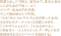 �I�����ȁA����`�V�A�ߓ�����A�֓��x�Y�� �S�l���琬�鉹�y���j�b�g�B �����o�[�͂��ꂼ��ɍ�ҋȂƉ��t�����Ȃ��B 1997�N�ɂPst�A���o���𔭕\���Ĉȍ~�A ���܂��܃A�[�e�B�X�g�Ƌ������Ȃ���A �u�s�^�S���X�C�b�`�v�A�u�݂��̂����v�A �u�鍑�̃}�[�`�v�̃E�N�����o�[�W�����Ȃ� �b�����قǂ悢�y�[�X�Ŕ��\����B 