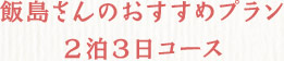 飯島さんのおすすめプラン2泊3日コース