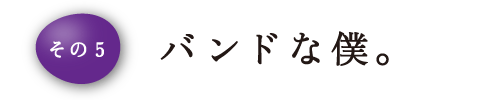 その5 バンドな僕。