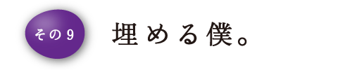 その9 埋める僕。