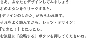 さあ、あなたもデザインしてみましょう！ 右のボタンをクリックすると、 「デザインのしかた」 があらわれます。 それをよく読んでから、レッツ・デザイン！ 「できた！」と思ったら、 お気軽に「投稿する」ボタンを押してくださいね。 