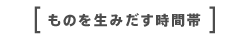 ものを生みだす時間帯