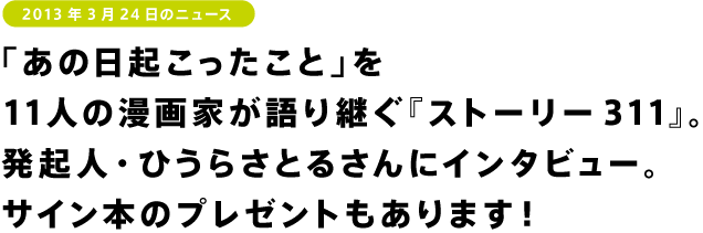 「あの日起こったこと」を 11人の漫画家が語り継ぐ『ストーリー311』。 発起人・ひうらさとるさんにインタビュー。 サイン本のプレゼントもあります!