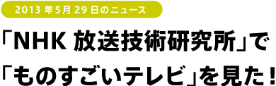 2013年5月29日のニュース<br />
「NHK放送技術研究所」で「ものすごいテレビ」を見た!