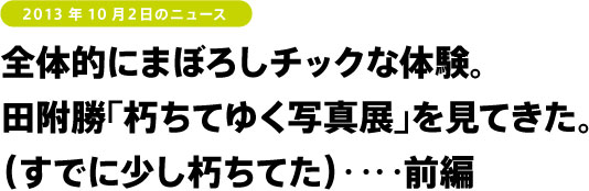 全体的にまぼろしチックな体験。田附勝「朽ちてゆく写真展」を見てきた。(すでに少し朽ちてた)‥‥前編
