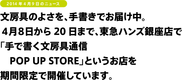 文房具のよさを、手書きでお届け中。
4月8日から20日まで、東急ハンズ銀座店で
「手で書く文房具通信 POP UP STORE」を
開催しています!