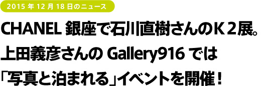 2015年12月18日のニュース CHANEL銀座で石川直樹さんのK2展。上田義彦さんのGallery916では「写真と泊まれる」イベントを開催!