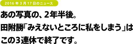 2016年3月17日のニュース あの写真の、2年半後。田附勝「みえないところに私をしまう」はこの3連休で終了です。