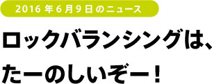 2016年6月9日のニュース ロックバランシングはたーのしいぞー!