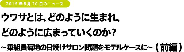 2016年8月20日のニュース ウワサとは、どのように生まれ、どのように広まっていくのか?~乗組員菊地の日焼けサロン問題をモデルケースに~(後編)