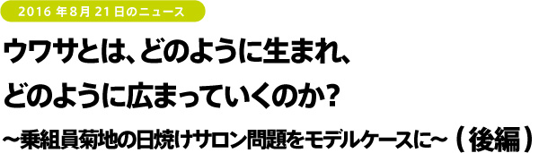 2016年8月21日のニュース ウワサとは、どのように生まれ、どのように広まっていくのか?~乗組員菊地の日焼けサロン問題をモデルケースに~(後編)