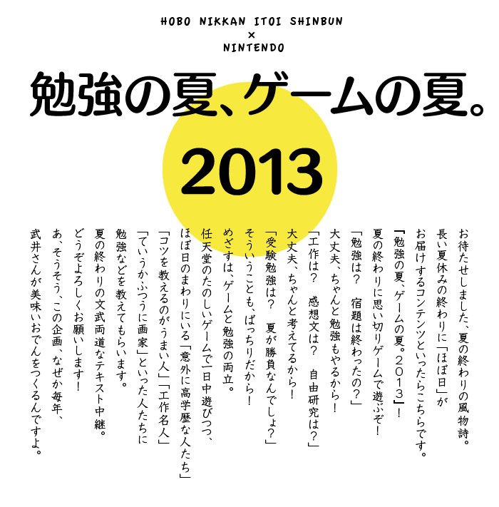 勉強の夏、ゲームの夏。2013　お待たせしました、夏の終わりの風物詩。 長い夏休みの終わりに「ほぼ日」が お届けするコンテンツといったらこちらです。 『勉強の夏、ゲームの夏。2013』！ 夏の終わりに思い切りゲームで遊ぶぞ！ 「勉強は？　宿題は終わったの？」 大丈夫、ちゃんと勉強もやるから！ 「工作は？　感想文は？　自由研究は？」 大丈夫、ちゃんと考えてるから！ 「受験勉強は？　夏が勝負なんでしょ？」 そういうことも、ばっちりだから！ めざすは、ゲームと勉強の両立。 任天堂のたのしいゲームで一日中遊びつつ、 ほぼ日のまわりにいる「意外に高学歴な人たち」 「コツを教えるのがうまい人」「工作名人」 「ていうかふつうに画家」といった人たちに 勉強などを教えてもらいます。 夏の終わりの文武両道なテキスト中継。 どうぞよろしくお願いします！ あ、そうそう、この企画、なぜか毎年、 武井さんが美味いおでんをつくるんですよ。