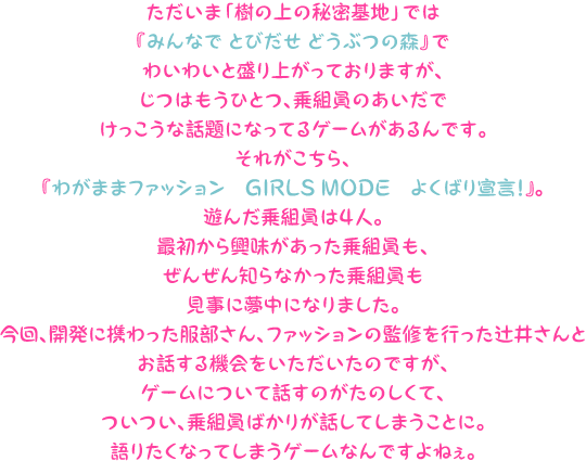 ただいま「樹の上の秘密基地」では『みんなで とびだせ どうぶつの森』でわいわいと盛り上がっておりますが、じつはもうひとつ、乗組員のあいだでけっこうな話題になってるゲームがあるんです。それがこちら、『わがままファッション　GIRLS MODE　よくばり宣言！』。遊んだ乗組員は４人。最初から興味があった乗組員も、ぜんぜん知らなかった乗組員も見事に夢中になりました。今回、開発に携わった服部さん、ファッションの監修を行った辻井さんとお話する機会をいただいたのですが、ゲームについて話すのがたのしくて、ついつい、乗組員ばかりが話してしまうことに。語りたくなってしまうゲームなんですよねぇ。