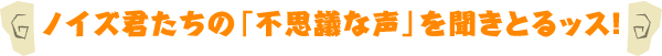 ノイズ君たちの「不思議な声」を聞きとるッス！