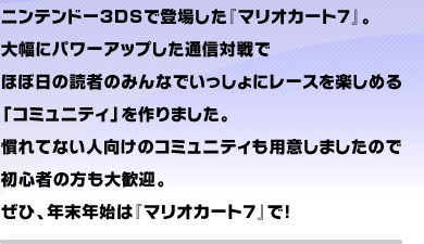 ニンテンドー3DSで登場した『マリオカート７』。 大幅にパワーアップした通信対戦で ほぼ日の読者のみんなでいっしょにレースを楽しめる 「コミュニティ」を作りました。 慣れてない人向けのコミュニティも用意しましたので 初心者の方も大歓迎。 ぜひ、年末年始は『マリオカート７』で！