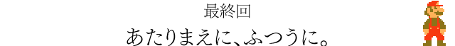 最終回　あたりまえに、ふつうに。