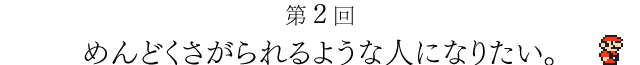 第２回　めんどくさがられるような人になりたい。