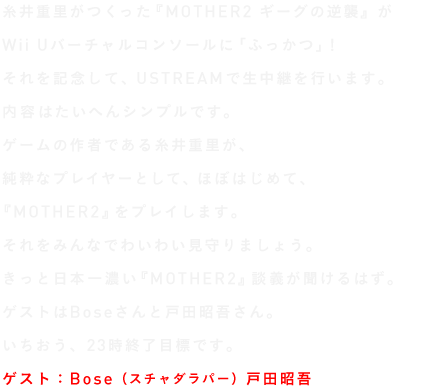 糸井重里がつくった名作ロールプレイングゲーム、 『MOTHER2 ギーグの逆襲』が Wii Uのバーチャルコンソールに登場しました。 その「ふっかつ」を記念して、 ３月22日金曜日の夜にUSTREAMで生中継を行います。 内容はたいへんシンプルです。 ゲームの作者である糸井重里が、 純粋なプレイヤーとして、ほぼはじめて、 『MOTHER2』をプレイします。 きっと、当事者しか知らないエピソードが 雑談混じりにぽんぽん飛び出すことでしょう。 「思い出のゲームです！」という人も、 「なにそれどんなゲーム？」という人も、 わいわいお楽しみくださいませー。 いちおう、23時終了目標です。 