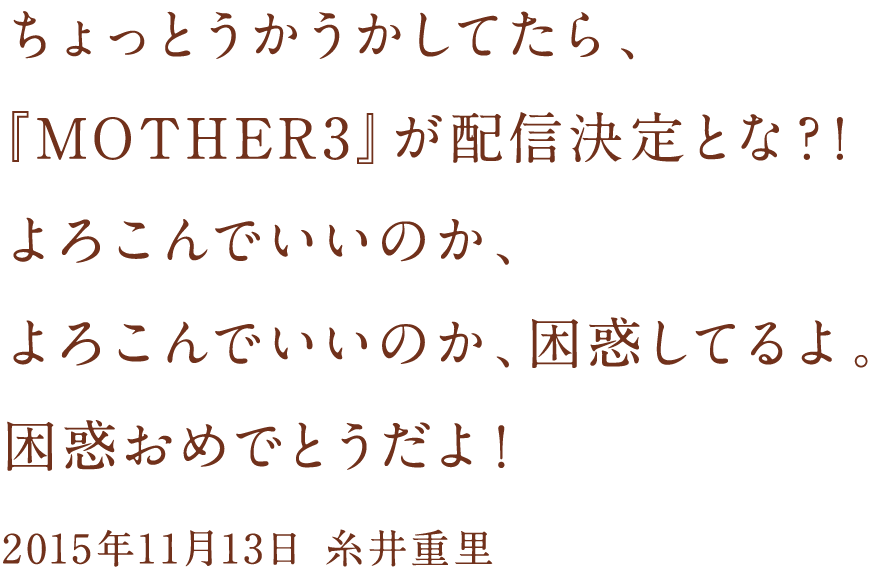 ちょっとうかうかしてたら、
『MOTHER3』が配信決定とな？！
よろこんでいいのか、
よろこんでいいのか、困惑してるよ。
困惑おめでとうだよ！

2015年11月13日　糸井重里