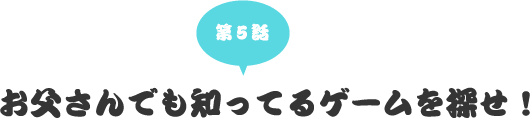 第五話　お父さんでも知ってるゲームを探せ！