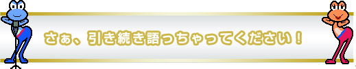 さぁ、引き続き語っちゃってください！