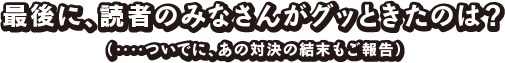 最後に、読者のみなさんがグッときたのは？（‥‥ついでに、あの対決の結末もご報告）