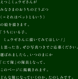 えつこミュウゼさんがみなさまのおうちのどうぶつ（＝それはペットともいう）の絵を描きます。「うちにいる子、ミュウゼさんに描いてみてほしい！」と思った方、ぜひ写真つきでご応募ください。選ばれましたら、いつのまにか「にて隊」の隊員となって、このページに掲載されます。どんな隊になっていくのか、たのしみです。