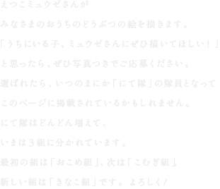 えつこミュウゼさんが
みなさまのおうちのどうぶつの絵を描きます。
「うちにいる子、ミュウゼさんにぜひ描いてほしい！」
と思ったら、ぜひ写真つきでご応募ください。
選ばれたら、いつのまにか「にて隊」の隊員となって
このページに掲載されているかもしれません。
にて隊はどんどん増えて、
いまは3組に分かれています。
最初の組は「おこめ組」、次は「こむぎ組」、
新しい組は「きなこ組」です。よろしく！