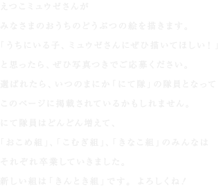 えつこミュウゼさんが
みなさまのおうちのどうぶつの絵を描きます。
「うちにいる子、ミュウゼさんにぜひ描いてほしい！」
と思ったら、ぜひ写真つきでご応募ください。
選ばれたら、いつのまにか「にて隊」の隊員となって
このページに掲載されているかもしれません。
にて隊員はどんどん増えて、
「おこめ組」、「こむぎ組」、「きなこ組」のみんなは
それぞれ卒業していきました。
新しい組は「きんとき組」です。よろしくね！