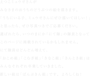 えつこミュウゼさんが
みなさまのおうちのどうぶつの絵を描きます。
「うちにいる子、ミュウゼさんにぜひ描いてほしい！」
と思ったら、ぜひ写真つきでご応募ください。
選ばれたら、いつのまにか「にて隊」の隊員となって
このページに掲載されているかもしれません。
にて隊員はどんどん増えて、
「おこめ組」「こむぎ組」「きなこ組」「きんとき組」は
みんなそれぞれ卒業していきました。
新しい組は「ぱんぷきん組」です。よろしくね！