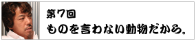 第７回　 ものを言わない動物だから。