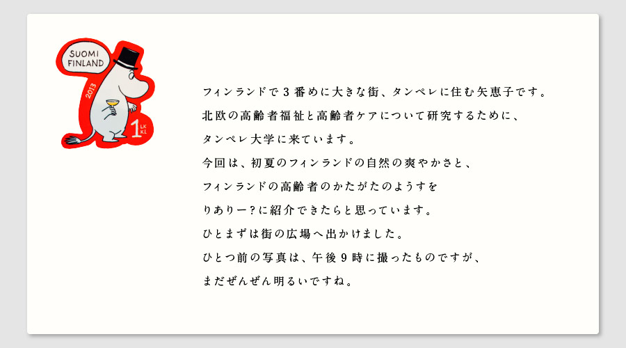 フィンランドで3番めに大きな街、タンペレに住むYaeです。
北欧の高齢者福祉と高齢者ケアについて研究するために、
タンペレ大学に来ています。
今回は、初夏のフィンランドの自然の爽やかさと、
フィンランドの高齢者のかたがたのようすを
りありー？に紹介できたらと思っています。
ひとまずは街の広場へ出かけました。
ひとつ前の写真は、午後9時に撮ったものですが、
まだぜんぜん明るいですね。