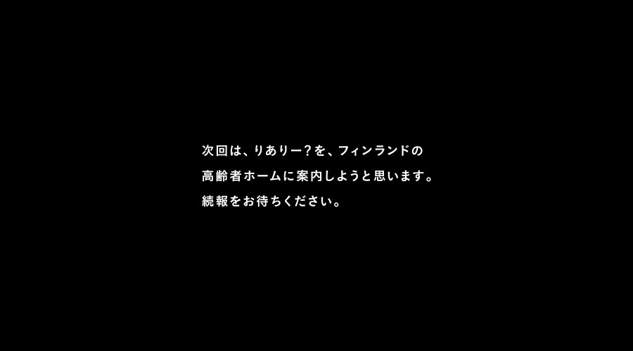 次回は、りありー？を、フィンランドの
高齢者ホームに案内しようと思います。
続報をお待ちください。