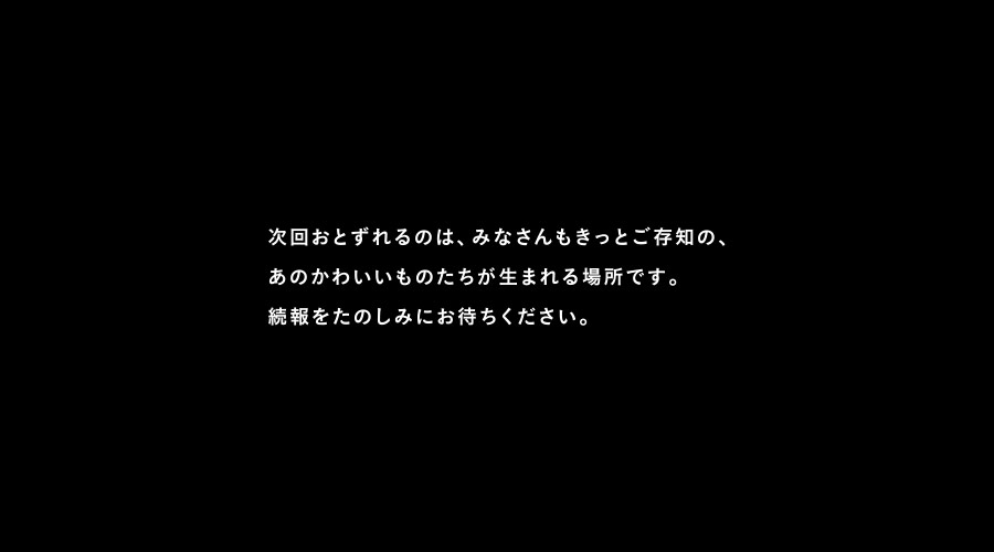 次回おとずれるのは、みなさんもきっとご存知の、
あのかわいいものたちが生まれる場所です。
続報をたのしみにお待ちください。