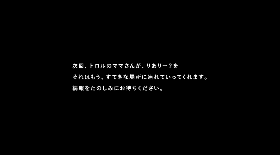 次回、トロルのママさんが、りありー？を
それはもう、すてきな場所に連れていってくれます。
続報をたのしみにお待ちください。