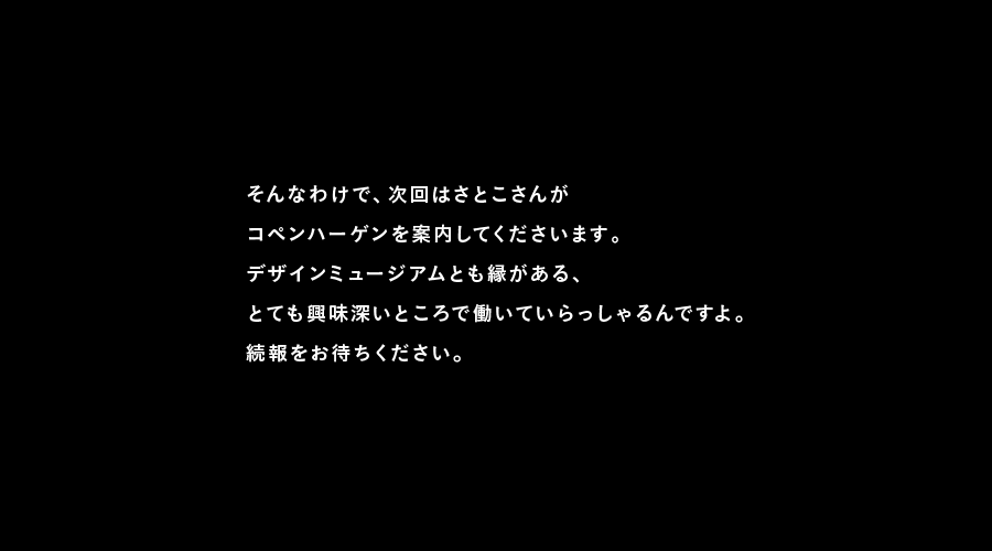 そんなわけで、次回はさとこさんが
コペンハーゲンを案内してくださいます。
デザインミュージアムとも縁がある、
とても興味深いところで働いていらっしゃるんですよ。
続報をお待ちください。