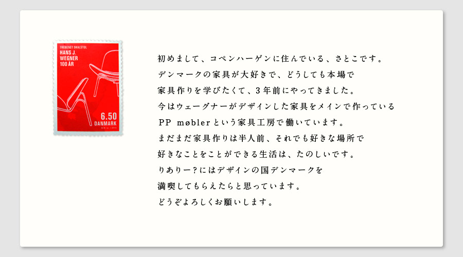 初めまして、コペンハーゲンに住んでいる、さとこです。
デンマークの家具が大好きで、どうしても本場で
家具作りを学びたくて、3年前にやってきました。
今はウェーグナーがデザインした家具をメインで作っている
PP møberという家具工房で働いています。
まだまだ家具作りは半人前、それでも好きな場所で
好きなことをことができる生活は、たのしいです。
りありー？にはデザインの国デンマークを
満喫してもらえたらと思っています。
どうぞよろしくお願いします。