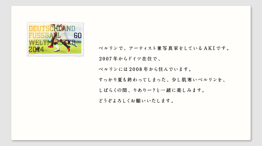 ベルリンで、アーティスト兼写真家をしているAKIです。
2007年からドイツ在住で、
ベルリンには2008年から住んでいます。
すっかり夏も終わってしまった、少し肌寒いベルリンを、
しばらくの間、りありー？と一緒に楽しみます。
どうぞよろしくお願いいたします。