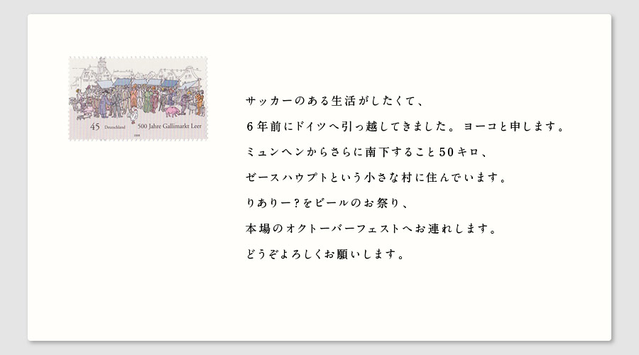 サッカーのある生活がしたくて、
6年前にドイツへ引っ越してきました。ヨーコと申します。
ミュンヘンからさらに南下すること50キロ、
ゼースハウプトという小さな村に住んでいます。
りありー？をビールのお祭り、
本場のオクトーバーフェストへお連れします。
どうぞよろしくお願いします。