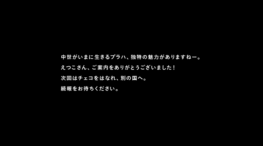 中世がいまに生きるプラハ、独特の魅力がありますねー。
えつこさん、ご案内をありがとうございました！
次回はチェコをはなれ、別の国へ。
続報をお待ちください。