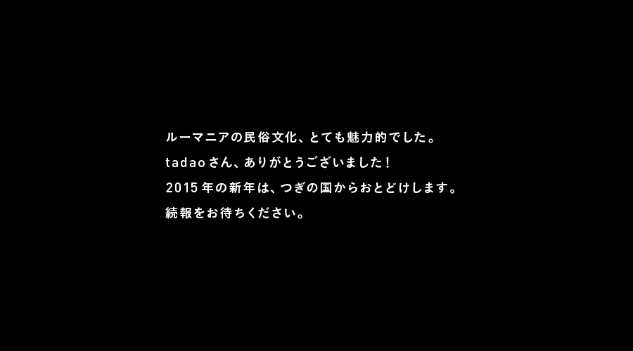 ルーマニアの民俗文化、とても魅力的でした。
tadaoさん、ありがとうございました！
2015年の新年は、つぎの国からおとどけします。
続報をお待ちください。