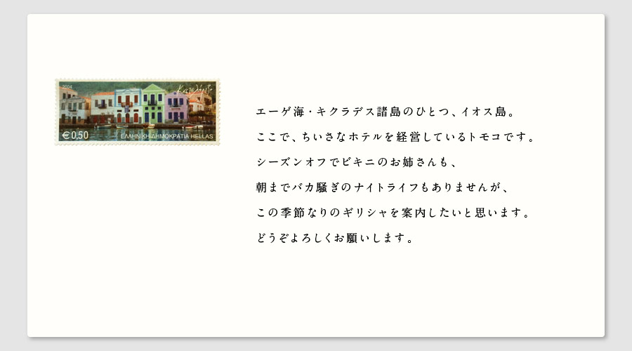 エーゲ海・キクラデス諸島のひとつ、イオス島。
ここで、ちいさなホテルを経営しているトモコです。
シーズンオフでビキニのお姉さんも、
朝までバカ騒ぎのナイトライフもありませんが、
この季節なりのギリシャを案内したいと思います。
どうぞよろしくお願いします。
