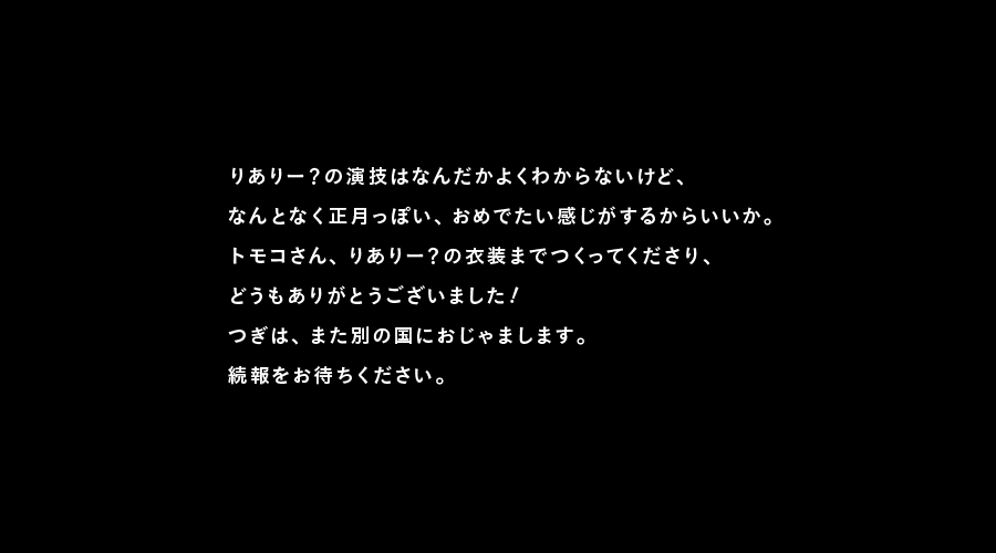 りありー？の演技はなんだかよくわからないけど、
なんとなく正月っぽい、おめでたい感じがするからいいか。
トモコさん、りありー？の衣装までつくってくださり、
どうもありがとうございました！
つぎは、また別の国におじゃまします。
続報をお待ちください。