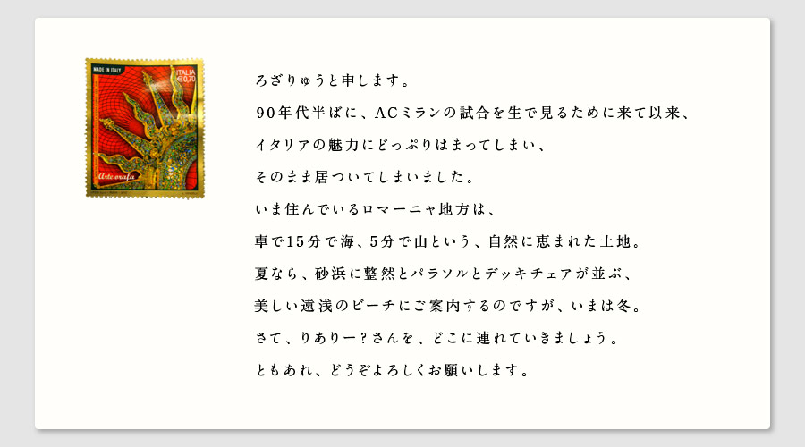 ろざりゅうと申します。
90年代半ばに、ACミランの試合を生で見るために来て以来、
イタリアの魅力にどっぷりはまってしまい、
そのまま居ついてしまいました。
いま住んでいるロマーニャ地方は、
車で15分で海、5分で山という、自然に恵まれた土地。
夏なら、砂浜に整然とパラソルとデッキチェアが並ぶ、
美しい遠浅のビーチにご案内するのですが、いまは冬。
さて、りありー？さんを、どこに連れていきましょう。
ともあれ、どうぞよろしくお願いします。