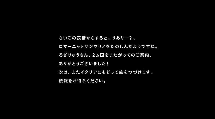 さいごの表情からすると、りありー？、
ロマーニャとサンマリノをたのしんだようですね。
ろざりゅうさん、2ヵ国をまたがってのご案内、
ありがとうございました！
次は、またイタリアにもどって旅をつづけます。
続報をお待ちください。