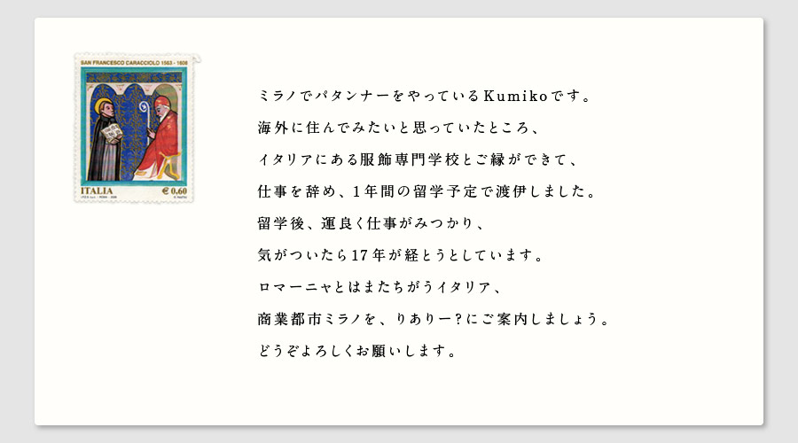 ミラノでパタンナーをやっているKumikoです。
海外に住んでみたいと思っていたところ、
イタリアにある服飾専門学校とご縁ができて、
仕事を辞め、1年間の留学予定で渡伊しました。
留学後、運良く仕事がみつかり、
気がついたら17年が経とうとしています。
ロマーニャとはまたちがうイタリア、
商業都市ミラノを、りありー？にご案内しましょう。
どうぞよろしくお願いします。