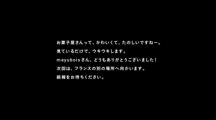 お菓子屋さんって、かわいくて、たのしいですねー。
見ているだけで、ウキウキします。
mayuboisさん、どうもありがとうございました！
次回は、フランスの別の場所へ向かいます。
続報をお待ちください。